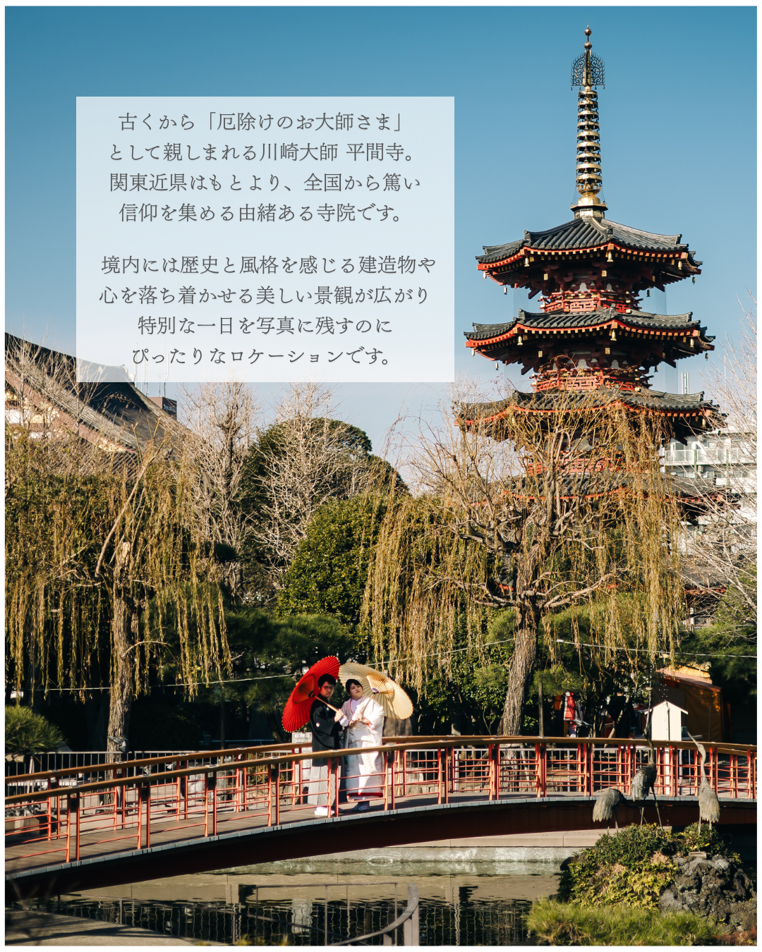 古くから「厄除けのお大師さま」として親しまれる川崎大師 平間寺。関東近県はもとより、全国から篤い信仰を集める由緒ある寺院です。境内には歴史と風格を感じる建造物や心を落ち着かせる美しい景観が広がり特別な一日を写真に残すのにぴったりなロケーションです。